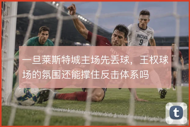 一旦莱斯特城主场先丢球，王权球场的氛围还能撑住反击体系吗