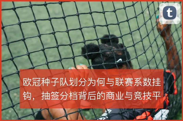 欧冠种子队划分为何与联赛系数挂钩，抽签分档背后的商业与竞技平衡逻辑