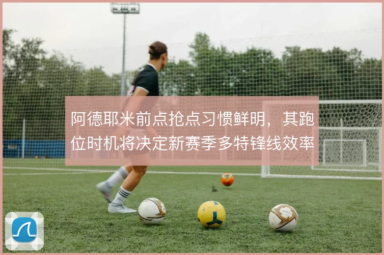 阿德耶米前点抢点习惯鲜明,其跑位时机将决定新赛季多特锋线效率