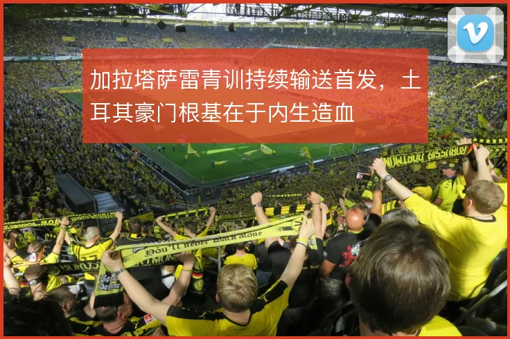 加拉塔萨雷青训持续输送首发，土耳其豪门根基在于内生造血