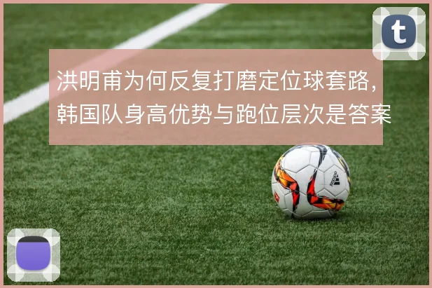 洪明甫为何反复打磨定位球套路，韩国队身高优势与跑位层次是答案所在