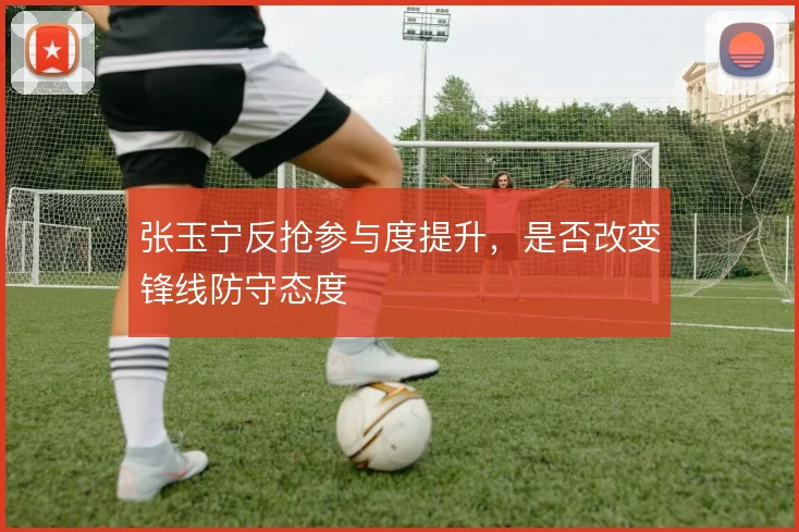 张玉宁反抢参与度提升,是否改变锋线防守态度