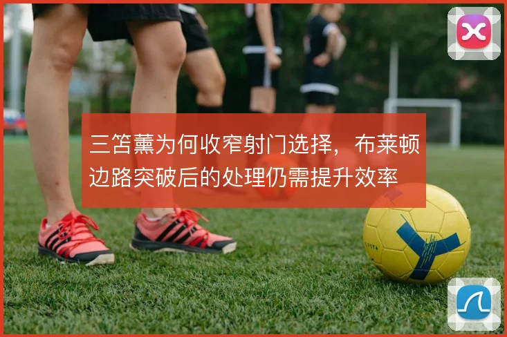 三笘薰为何收窄射门选择,布莱顿边路突破后的处理仍需提升效率
