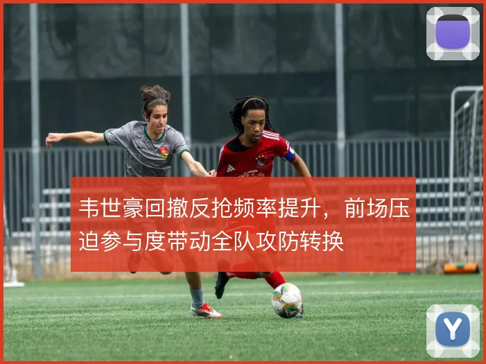 韦世豪回撤反抢频率提升,前场压迫参与度带动全队攻防转换
