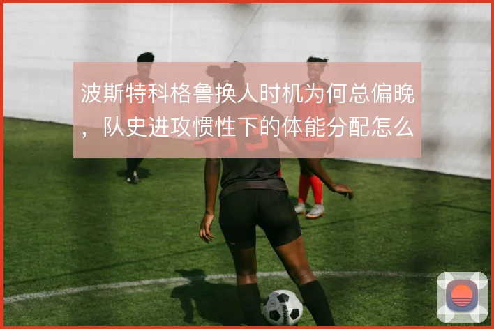 波斯特科格鲁换人时机为何总偏晚，队史进攻惯性下的体能分配怎么解