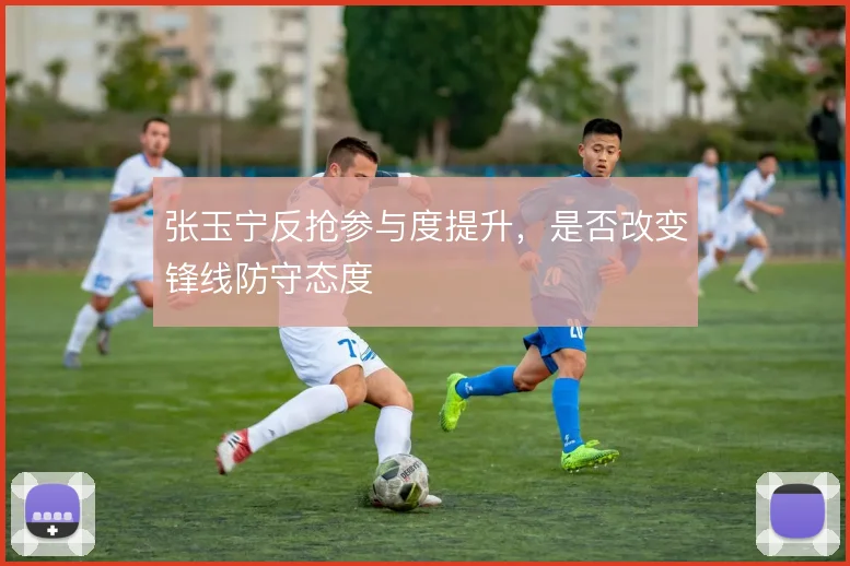 张玉宁反抢参与度提升，是否改变锋线防守态度