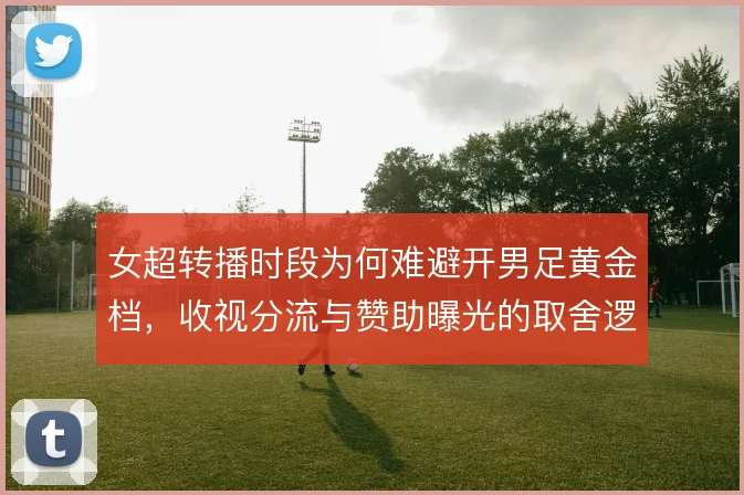 女超转播时段为何难避开男足黄金档，收视分流与赞助曝光的取舍逻辑