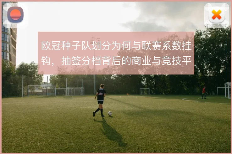 欧冠种子队划分为何与联赛系数挂钩，抽签分档背后的商业与竞技平衡逻辑