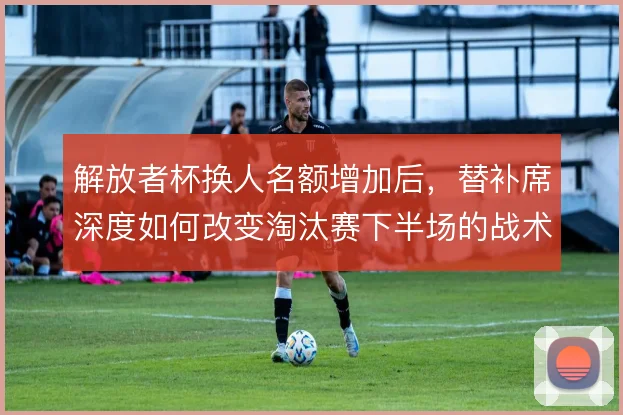 解放者杯换人名额增加后，替补席深度如何改变淘汰赛下半场的战术走向