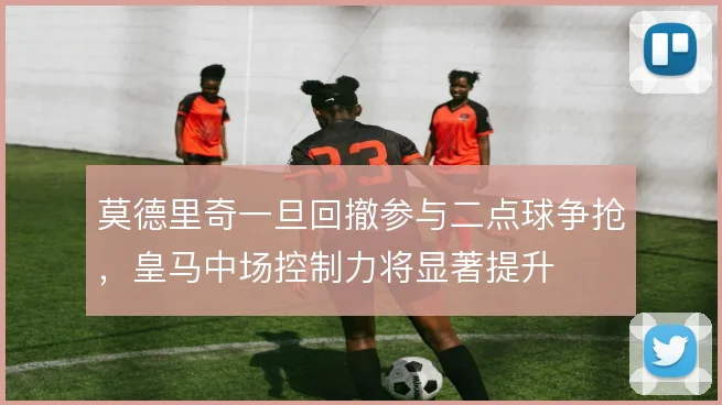 莫德里奇一旦回撤参与二点球争抢，皇马中场控制力将显著提升