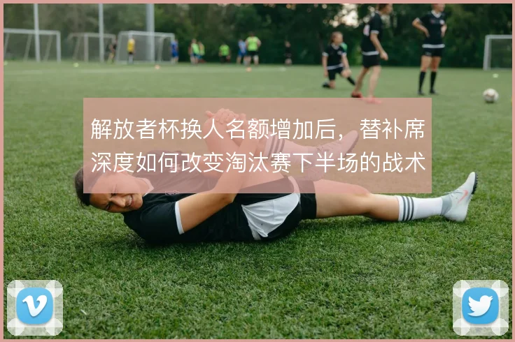 解放者杯换人名额增加后，替补席深度如何改变淘汰赛下半场的战术走向
