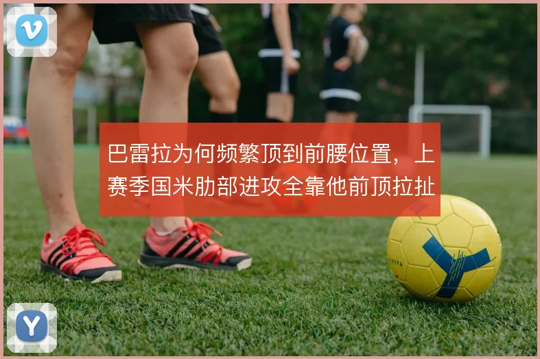 巴雷拉为何频繁顶到前腰位置，上赛季国米肋部进攻全靠他前顶拉扯