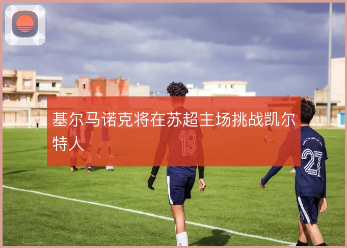 基尔马诺克将在苏超主场挑战凯尔特人