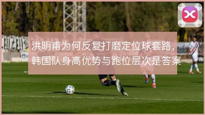 洪明甫为何反复打磨定位球套路，韩国队身高优势与跑位层次是答案所在