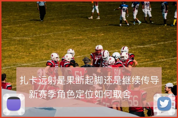扎卡远射是果断起脚还是继续传导,新赛季角色定位如何取舍