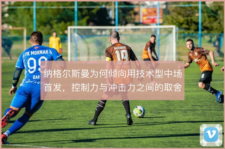 纳格尔斯曼为何倾向用技术型中场首发,控制力与冲击力之间的取舍