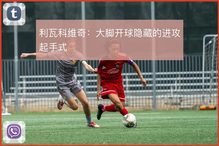利瓦科维奇：大脚开球隐藏的进攻起手式