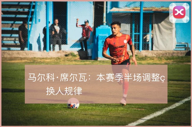马尔科·席尔瓦:本赛季半场调整的换人规律