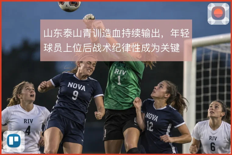 山东泰山青训造血持续输出,年轻球员上位后战术纪律性成为关键