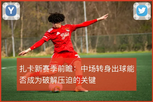 扎卡新赛季前瞻：中场转身出球能否成为破解压迫的关键