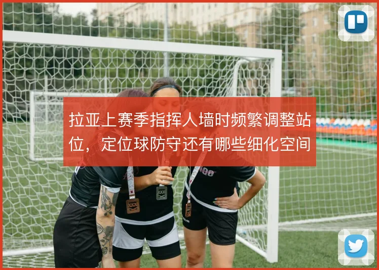 拉亚上赛季指挥人墙时频繁调整站位，定位球防守还有哪些细化空间