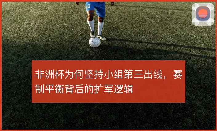 非洲杯为何坚持小组第三出线,赛制平衡背后的扩军逻辑