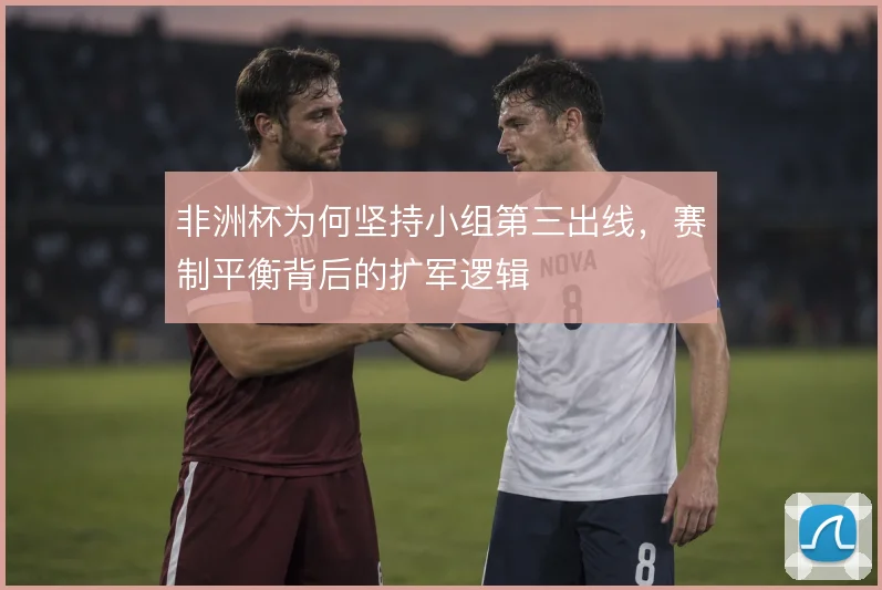 非洲杯为何坚持小组第三出线，赛制平衡背后的扩军逻辑