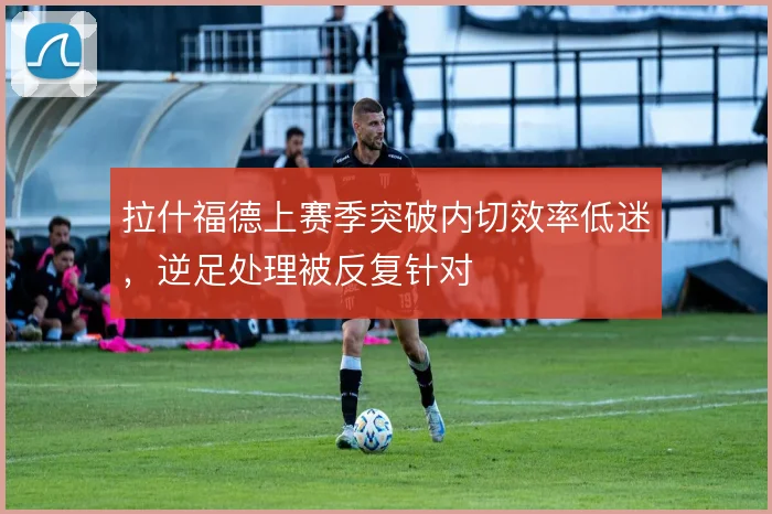 拉什福德上赛季突破内切效率低迷，逆足处理被反复针对