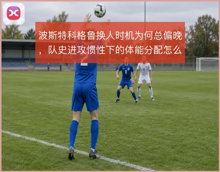 波斯特科格鲁换人时机为何总偏晚，队史进攻惯性下的体能分配怎么解